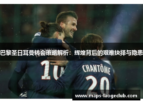 巴黎圣日耳曼转会策略解析：辉煌背后的艰难抉择与隐患