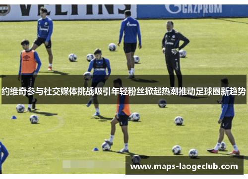 约维奇参与社交媒体挑战吸引年轻粉丝掀起热潮推动足球圈新趋势 约维奇参与社交媒体挑战吸引年轻粉丝掀起热潮推动足球圈新趋势