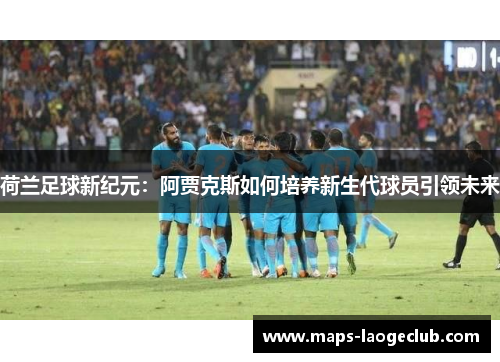 荷兰足球新纪元：阿贾克斯如何培养新生代球员引领未来