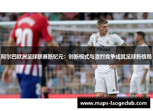 阿尔巴欧洲足球联赛新纪元：创新模式与激烈竞争成就足球新格局